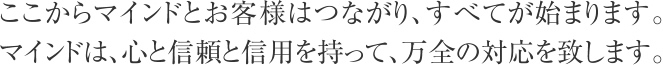 ここからマインドとお客様はつながり、すべてが始まります。マインドは、心と信頼と信用を持って、万全の対応を致します。
