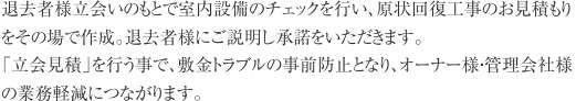 退去時に退去者様立会いのもと室内のチェックを行い、原状回復工事のお見積もりを
その場で作成、退去者様にご説明し承諾をいただきます。敷金トラブルの防止になると同時にオーナー様・管理会社様の業務軽減につながります。