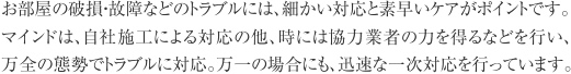 お部屋の破損・故障などのトラブルには、細かい対応と素早いケアがポイントです。マインドは、自社施工による対応の他、時には協力業者の力を得るなどを行い、万全の態勢でトラブルに対応。万一の場合にも、迅速な一次対応を行っています。