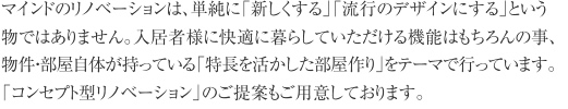 マインドのリノベーションは、単純に「新しくする」「流行のデザインにする」という物ではありません。入居者様に快適に暮らしていただける機能はもちろんの事、物件・部屋自体が持っている「特長を活かした部屋作り」をテーマで行っています。「コンセプト型リノベーション」のご提案もご用意しております。